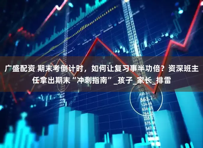 广盛配资 期末考倒计时，如何让复习事半功倍？资深班主任拿出期末“冲刺指南”_孩子_家长_排雷