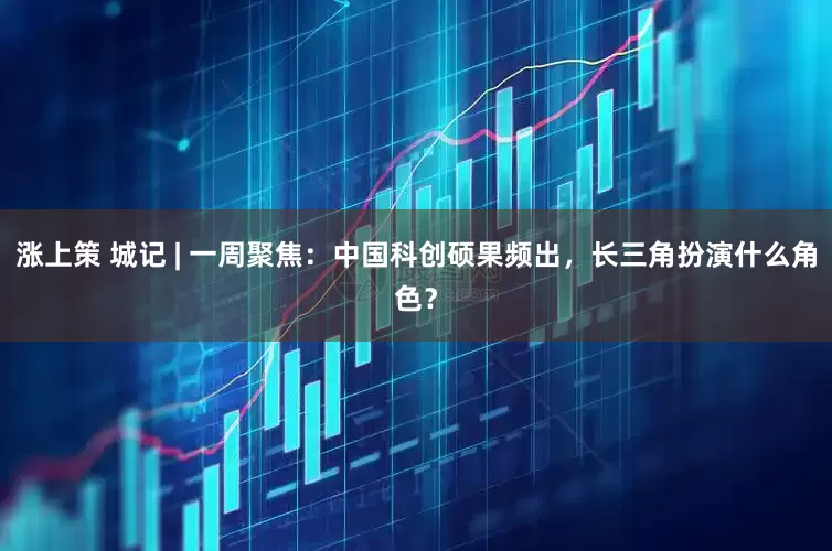 涨上策 城记 | 一周聚焦：中国科创硕果频出，长三角扮演什么角色？