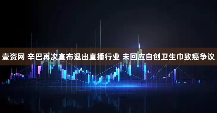 壹资网 辛巴再次宣布退出直播行业 未回应自创卫生巾致癌争议