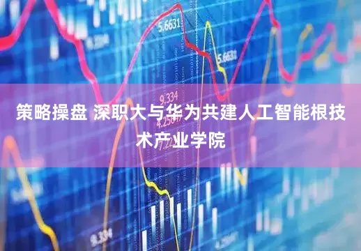 策略操盘 深职大与华为共建人工智能根技术产业学院