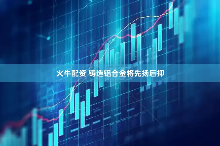 火牛配资 铸造铝合金将先扬后抑