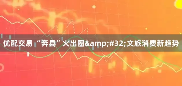 优配交易 “奔县”火出圈&#32;文旅消费新趋势