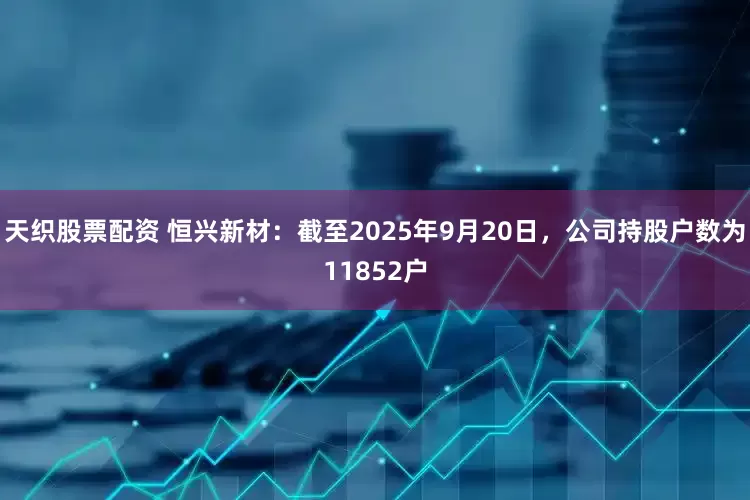 天织股票配资 恒兴新材：截至2025年9月20日，公司持股户数为11852户