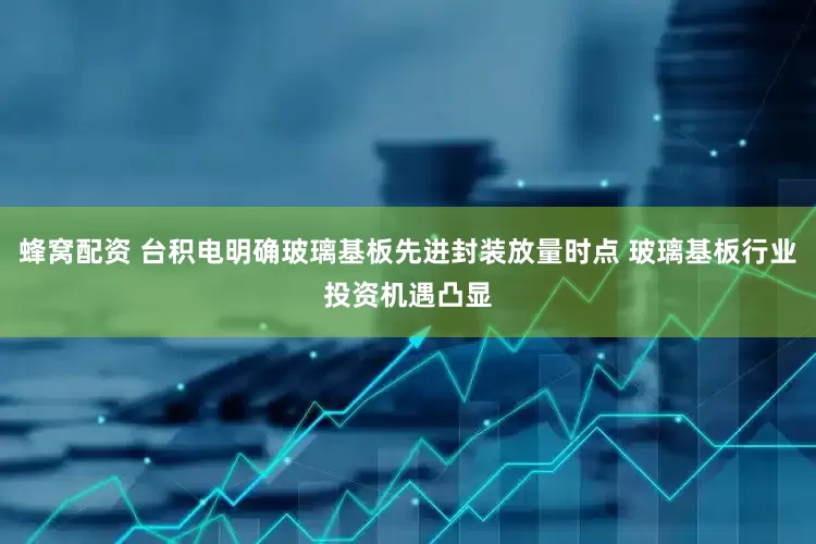 蜂窝配资 台积电明确玻璃基板先进封装放量时点 玻璃基板行业投资机遇凸显