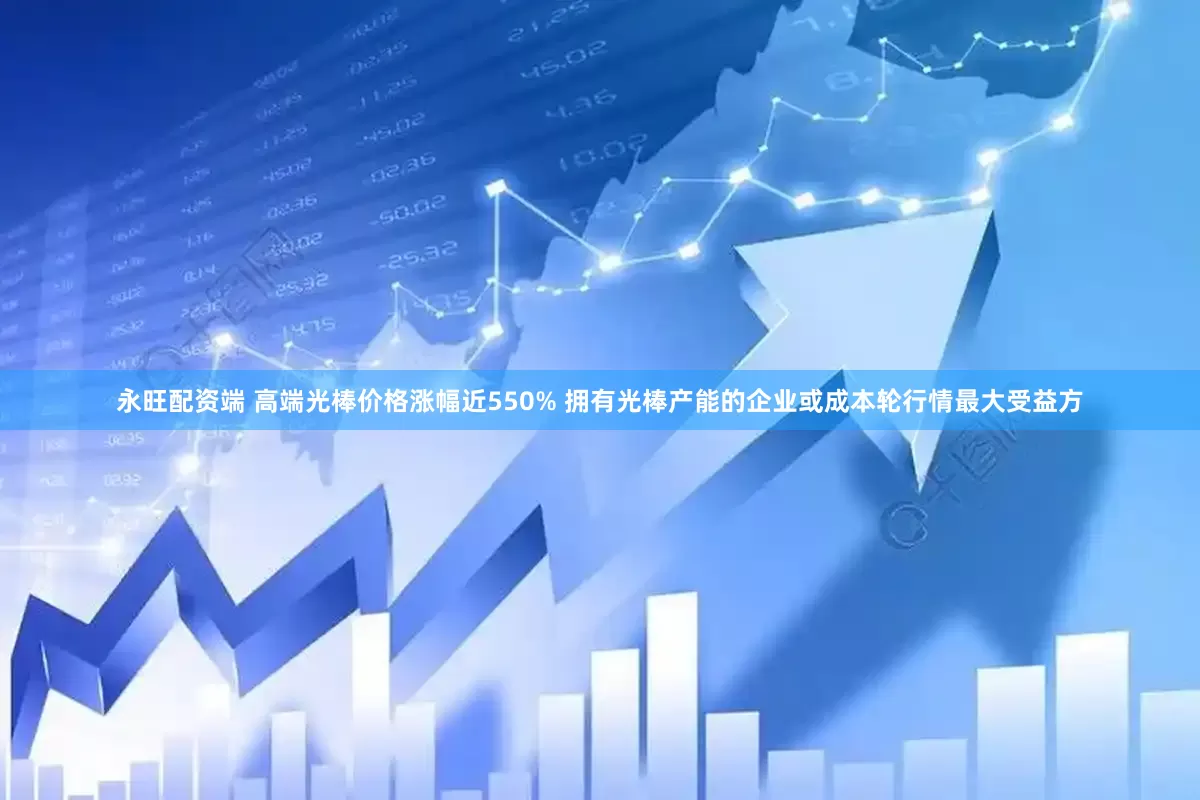 永旺配资端 高端光棒价格涨幅近550% 拥有光棒产能的企业或成本轮行情最大受益方
