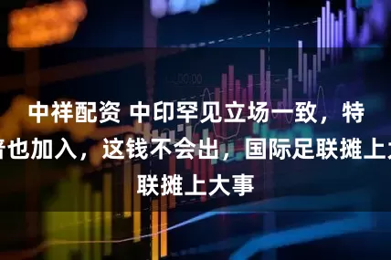 中祥配资 中印罕见立场一致，特朗普也加入，这钱不会出，国际足联摊上大事